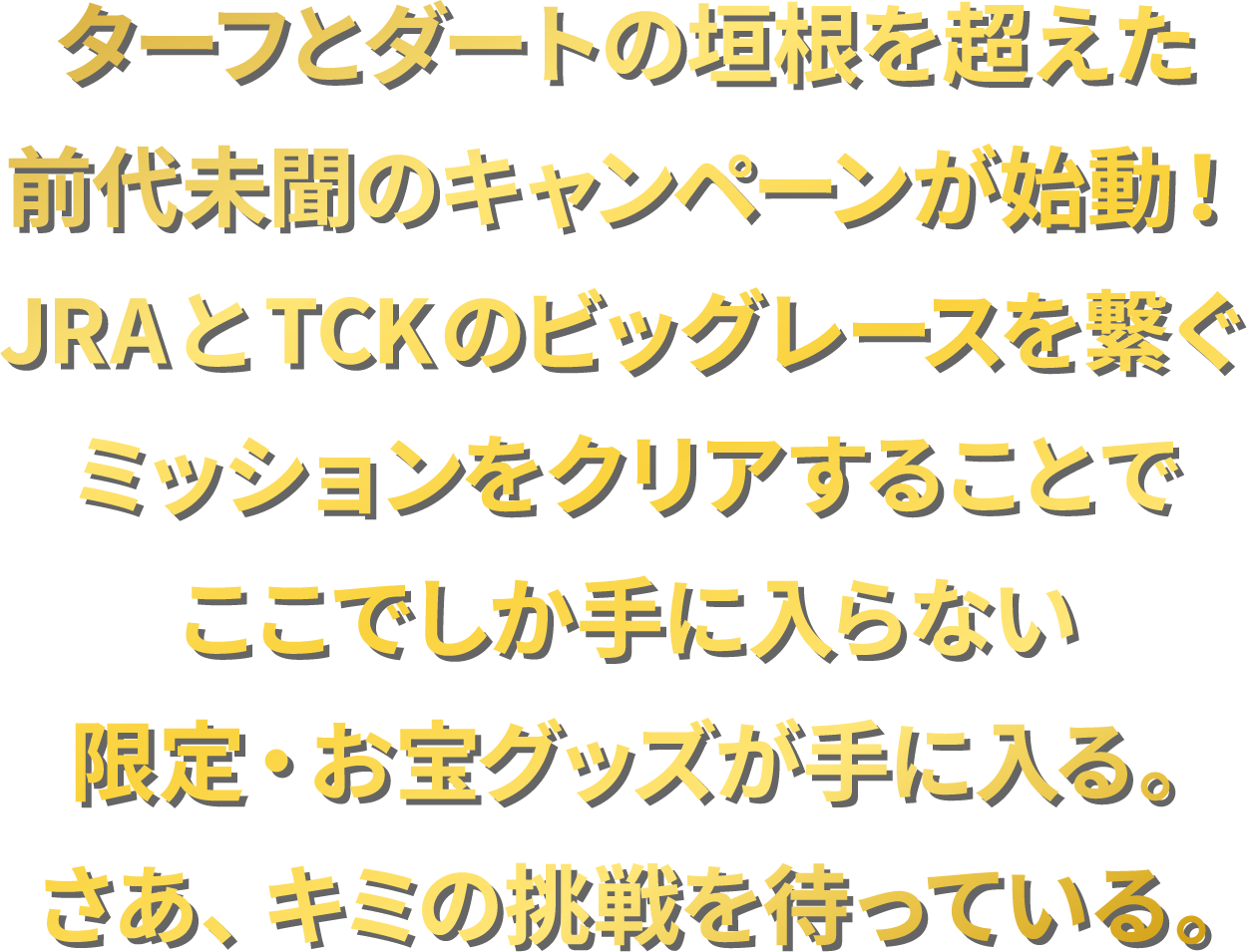 
ターフとダートの垣根を超えた
前代未聞のキャンペーンが始動！
JRAとTCKのビッグレースを繋ぐ
ミッションをクリアすることで
ここでしか手に入らない
限定・お宝グッズが手に入る。
さあ、キミの挑戦を待っている。
